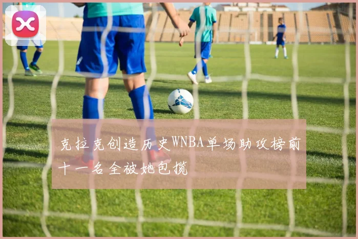 克拉克创造历史WNBA单场助攻榜前十一名全被她包揽