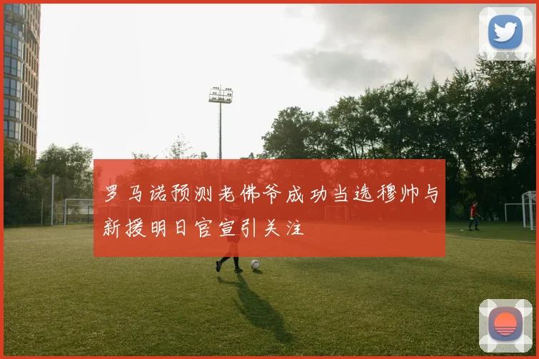 罗马诺预测老佛爷成功当选穆帅与新援明日官宣引关注