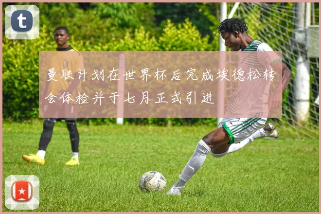 曼联计划在世界杯后完成埃德松转会体检并于七月正式引进