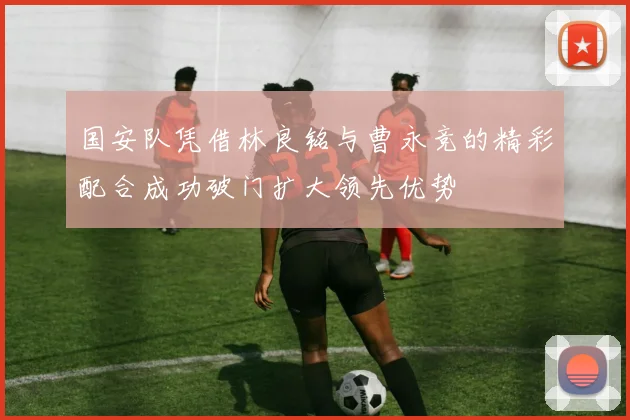 国安队凭借林良铭与曹永竞的精彩配合成功破门扩大领先优势