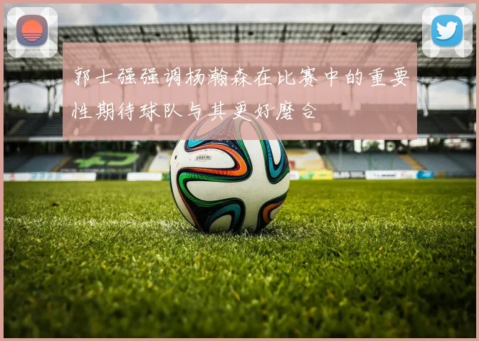 郭士强强调杨瀚森在比赛中的重要性期待球队与其更好磨合