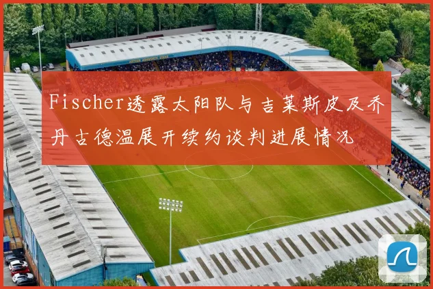 Fischer透露太阳队与吉莱斯皮及乔丹古德温展开续约谈判进展情况