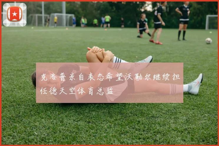 克洛普亲自表态希望沃勒尔继续担任德天空体育总监