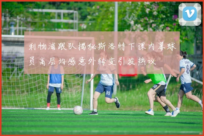 利物浦跟队揭秘斯洛特下课内幕球员高层均感意外转变引发热议