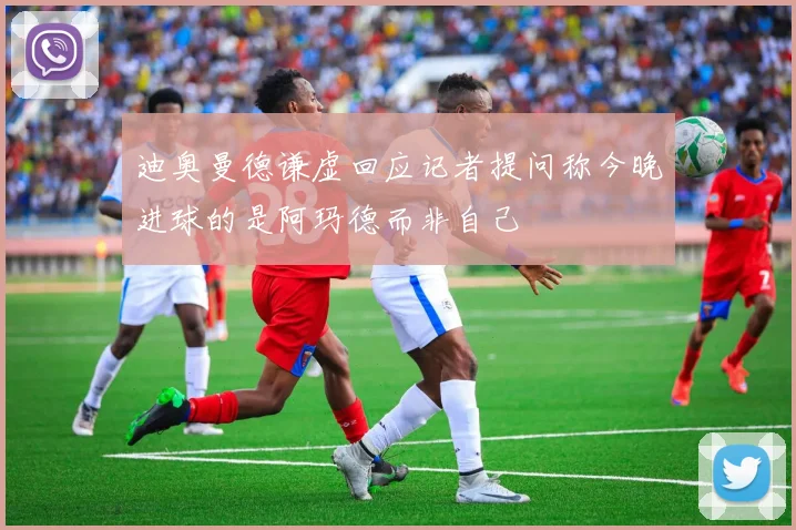 迪奥曼德谦虚回应记者提问称今晚进球的是阿玛德而非自己