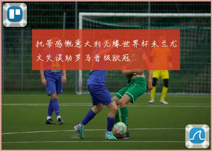 托蒂感慨意大利无缘世界杯米兰尤文失误助罗马晋级欧冠