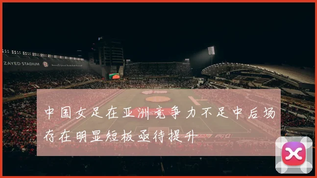 中国女足在亚洲竞争力不足中后场存在明显短板亟待提升