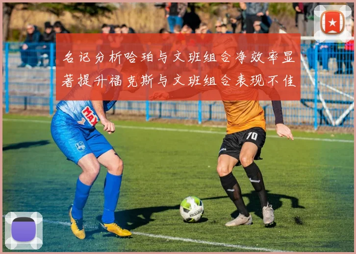 名记分析哈珀与文班组合净效率显著提升福克斯与文班组合表现不佳差距明显