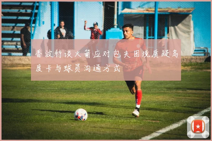 香波特谈火箭应对包夹困境质疑乌度卡与球员沟通方式