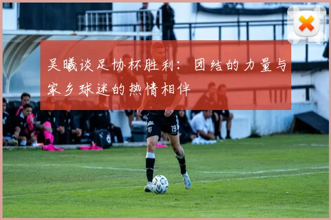 吴曦谈足协杯胜利：团结的力量与家乡球迷的热情相伴
