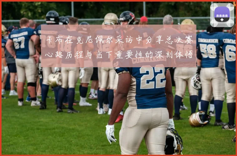 卡布在克尼佩尔采访中分享总决赛心路历程与当下重要性的深刻体悟