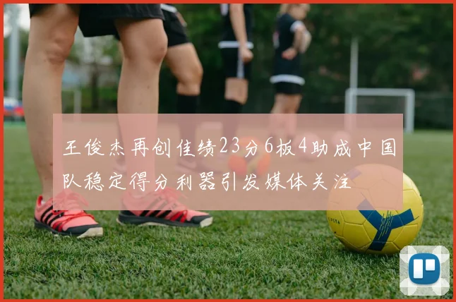 王俊杰再创佳绩23分6板4助成中国队稳定得分利器引发媒体关注