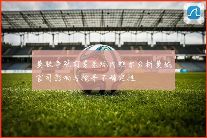 曼联争冠前景乐观内维尔分析曼城官司影响与枪手不确定性