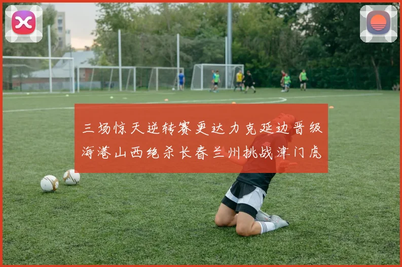 三场惊天逆转赛更达力克延边晋级海港山西绝杀长春兰州挑战津门虎