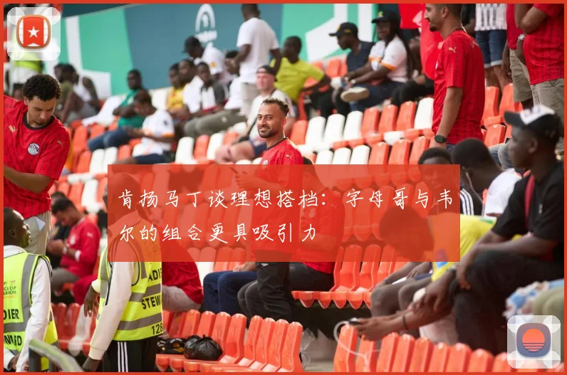 肯扬马丁谈理想搭档：字母哥与韦尔的组合更具吸引力