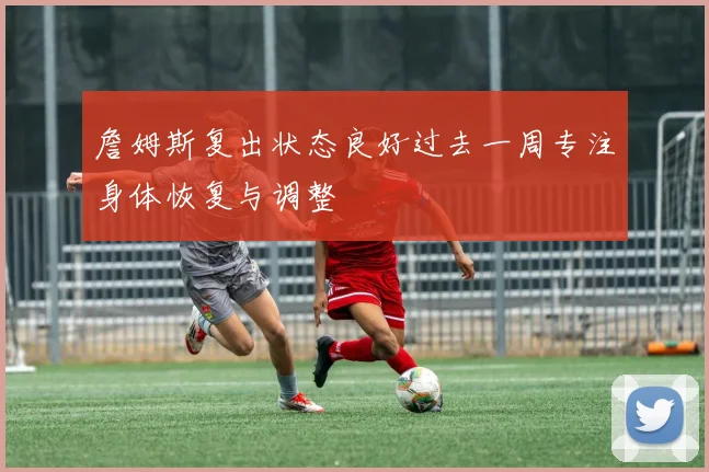 詹姆斯复出状态良好过去一周专注身体恢复与调整