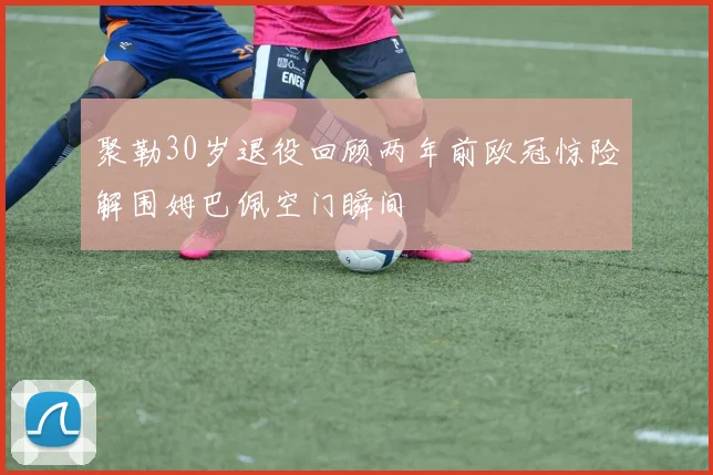 聚勒30岁退役回顾两年前欧冠惊险解围姆巴佩空门瞬间