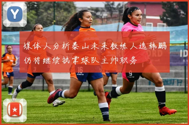 媒体人分析泰山未来教练人选韩鹏仍将继续执掌球队主帅职务