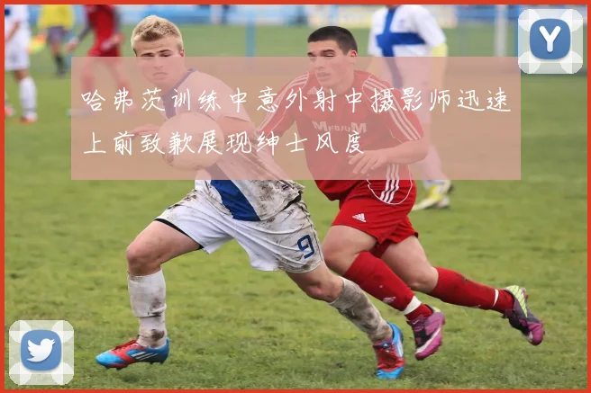 哈弗茨训练中意外射中摄影师迅速上前致歉展现绅士风度