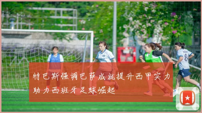 特巴斯强调巴萨成就提升西甲实力助力西班牙足球崛起
